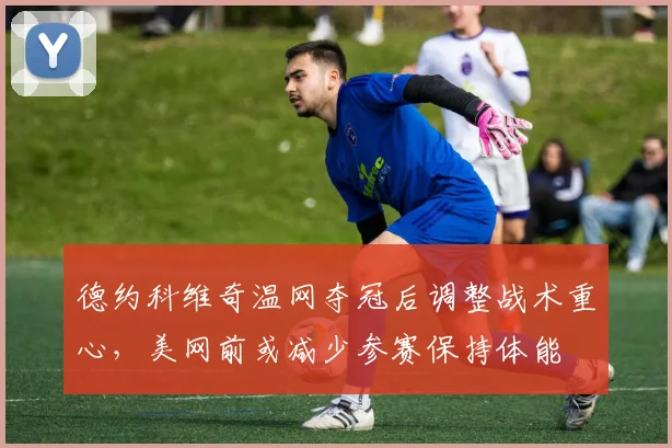 德约科维奇温网夺冠后调整战术重心，美网前或减少参赛保持体能