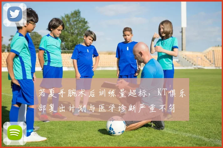 若夏手腕术后训练量超标，KT俱乐部复出计划与医学诊断严重不符