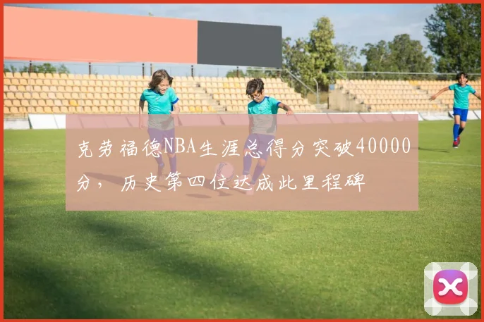 克劳福德NBA生涯总得分突破40000分，历史第四位达成此里程碑