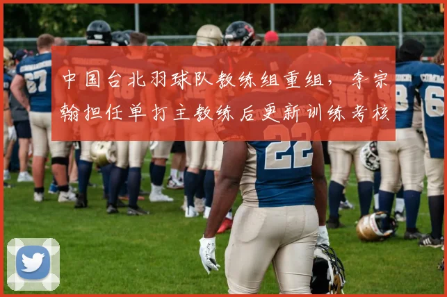 中国台北羽球队教练组重组，李宗翰担任单打主教练后更新训练考核标准